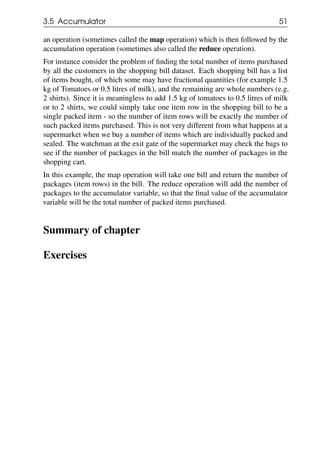 3.5 Accumulator 51
an operation (sometimes called the map operation) which is then followed by the
accumulation operation (sometimes also called the reduce operation).
For instance consider the problem of finding the total number of items purchased
by all the customers in the shopping bill dataset. Each shopping bill has a list
of items bought, of which some may have fractional quantities (for example 1.5
kg of Tomatoes or 0.5 litres of milk), and the remaining are whole numbers (e.g.
2 shirts). Since it is meaningless to add 1.5 kg of tomatoes to 0.5 litres of milk
or to 2 shirts, we could simply take one item row in the shopping bill to be a
single packed item - so the number of item rows will be exactly the number of
such packed items purchased. This is not very different from what happens at a
supermarket when we buy a number of items which are individually packed and
sealed. The watchman at the exit gate of the supermarket may check the bags to
see if the number of packages in the bill match the number of packages in the
shopping cart.
In this example, the map operation will take one bill and return the number of
packages (item rows) in the bill. The reduce operation will add the number of
packages to the accumulator variable, so that the final value of the accumulator
variable will be the total number of packed items purchased.
Summary of chapter
Exercises
 