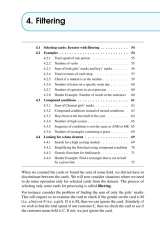 4. Filtering
4.1 Selecting cards: Iterator with filtering . . . . . . . . . . . 54
4.2 Examples . . . . . . . . . . . . . . . . . . . . . . . . . . . 54
4.2.1 Total spend of one person . . . . . . . . . . . . . . 55
4.2.2 Number of verbs . . . . . . . . . . . . . . . . . . . 55
4.2.3 Sum of both girls’ marks and boys’ marks . . . . . . 56
4.2.4 Total revenues of each shop . . . . . . . . . . . . . 57
4.2.5 Check if a student is at the median . . . . . . . . . . 59
4.2.6 Number of trains on a specific week day . . . . . . . 60
4.2.7 Number of operators in an expression . . . . . . . . 60
4.2.8 Harder Example: Number of words in the sentences 60
4.3 Compound conditions . . . . . . . . . . . . . . . . . . . . 61
4.3.1 Sum of Chennai girls’ marks . . . . . . . . . . . . . 62
4.3.2 Compound conditions instead of nested conditions . 63
4.3.3 Boys born in the first half of the year . . . . . . . . 64
4.3.4 Number of high scorers . . . . . . . . . . . . . . . . 65
4.3.5 Sequence of conditions is not the same as AND or OR 65
4.3.6 Number of rectangles containing a point . . . . . . . 69
4.4 Looking for a data element . . . . . . . . . . . . . . . . . 69
4.4.1 Search for a high scoring student . . . . . . . . . . . 69
4.4.2 Simplifying the flowchart using compound condition 70
4.4.3 Generic flowchart for find/search . . . . . . . . . . . 71
4.4.4 Harder Example: Find a rectangle that is cut in half
by a given line . . . . . . . . . . . . . . . . . . . . 72
When we counted the cards or found the sum of some field, we did not have to
discriminate between the cards. We will now consider situations where we need
to do some operation only for selected cards from the dataset. The process of
selecting only some cards for processing is called filtering.
For instance consider the problem of finding the sum of only the girls’ marks.
This will require us to examine the card to check if the gender on the card is M
(i.e. a boy) or F (i.e. a girl). If it is M, then we can ignore the card. Similarly, if
we wish to find the total spend of one customer C, then we check the card to see if
the customer name field is C. If not, we just ignore the card.
 