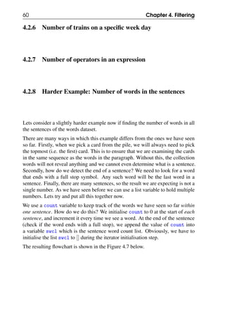 60 Chapter 4. Filtering
4.2.6 Number of trains on a specific week day
4.2.7 Number of operators in an expression
4.2.8 Harder Example: Number of words in the sentences
Lets consider a slightly harder example now if finding the number of words in all
the sentences of the words dataset.
There are many ways in which this example differs from the ones we have seen
so far. Firstly, when we pick a card from the pile, we will always need to pick
the topmost (i.e. the first) card. This is to ensure that we are examining the cards
in the same sequence as the words in the paragraph. Without this, the collection
words will not reveal anything and we cannot even determine what is a sentence.
Secondly, how do we detect the end of a sentence? We need to look for a word
that ends with a full stop symbol. Any such word will be the last word in a
sentence. Finally, there are many sentences, so the result we are expecting is not a
single number. As we have seen before we can use a list variable to hold multiple
numbers. Lets try and put all this together now.
We use a count variable to keep track of the words we have seen so far within
one sentence. How do we do this? We initialise count to 0 at the start of each
sentence, and increment it every time we see a word. At the end of the sentence
(check if the word ends with a full stop), we append the value of count into
a variable swcl which is the sentence word count list. Obviously, we have to
initialise the list swcl to [] during the iterator initialisation step.
The resulting flowchart is shown in the Figure 4.7 below.
 