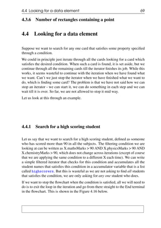 4.4 Looking for a data element 69
4.3.6 Number of rectangles containing a point
4.4 Looking for a data element
Suppose we want to search for any one card that satisfies some property specified
through a condition.
We could in principle just iterate through all the cards looking for a card which
satisfies the desired condition. When such a card is found, it is set aside, but we
continue through all the remaining cards till the iterator finishes its job. While this
works, it seems wasteful to continue with the iteration when we have found what
we want. Can’t we just stop the iterator when we have finished what we want to
do, which is finding some card? The problem is that we have not said how we can
stop an iterator - we can start it, we can do something in each step and we can
wait till it is over. So far, we are not allowed to stop it mid way.
Let us look at this through an example.
4.4.1 Search for a high scoring student
Let us say that we want to search for a high scoring student, defined as someone
who has scored more than 90 in all the subjects. The filtering condition we are
looking at can be written as X.mathsMarks > 90 AND X.physicsMarks > 90 AND
X.chemistryMarks > 90, which does not change across iterations (except of course
that we are applying the same condition to a different X each time). We can write
a simple filtered iterator that checks for this condition and accumulates all the
student names that satisfies this condition in a accumulator variable that is a list
called highscorers. But this is wasteful as we are not asking to find all students
that satisfies the condition, we are only asking for any one student who does.
If we want to stop the flowchart when the condition is satisfied, all we will need to
do is to exit the loop in the iteration and go from there straight to the End terminal
in the flowchart. This is shown in the Figure 4.16 below.
 