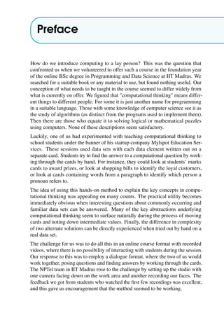 Preface
How do we introduce computing to a lay person? This was the question that
confronted us when we volunteered to offer such a course in the foundation year
of the online BSc degree in Programming and Data Science at IIT Madras. We
searched for a suitable book or any material to use, but found nothing useful. Our
conception of what needs to be taught in the course seemed to differ widely from
what is currently on offer. We figured that "computational thinking" means differ-
ent things to different people. For some it is just another name for programming
in a suitable language. Those with some knowledge of computer science see it as
the study of algorithms (as distinct from the programs used to implement them).
Then there are those who equate it to solving logical or mathematical puzzles
using computers. None of these descriptions seem satisfactory.
Luckily, one of us had experimented with teaching computational thinking to
school students under the banner of his startup company Mylspot Education Ser-
vices. These sessions used data sets with each data element written out on a
separate card. Students try to find the answer to a computational question by work-
ing through the cards by hand. For instance, they could look at students’ marks
cards to award prizes, or look at shopping bills to identify the loyal customers,
or look at cards containing words from a paragraph to identify which person a
pronoun refers to.
The idea of using this hands-on method to explain the key concepts in compu-
tational thinking was appealing on many counts. The practical utility becomes
immediately obvious when interesting questions about commonly occurring and
familiar data sets can be answered. Many of the key abstractions underlying
computational thinking seem to surface naturally during the process of moving
cards and noting down intermediate values. Finally, the difference in complexity
of two alternate solutions can be directly experienced when tried out by hand on a
real data set.
The challenge for us was to do all this in an online course format with recorded
videos, where there is no possibility of interacting with students during the session.
Our response to this was to employ a dialogue format, where the two of us would
work together, posing questions and finding answers by working through the cards.
The NPTel team in IIT Madras rose to the challenge by setting up the studio with
one camera facing down on the work area and another recording our faces. The
feedback we got from students who watched the first few recordings was excellent,
and this gave us encouragement that the method seemed to be working.
 