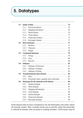 5. Datatypes
5.1 Sanity of data . . . . . . . . . . . . . . . . . . . . . . . . . 74
5.1.1 Classroom dataset . . . . . . . . . . . . . . . . . . 75
5.1.2 Shopping bill dataset . . . . . . . . . . . . . . . . . 76
5.1.3 Words dataset . . . . . . . . . . . . . . . . . . . . . 76
5.1.4 Trains dataset . . . . . . . . . . . . . . . . . . . . . 77
5.1.5 Expressions dataset . . . . . . . . . . . . . . . . . . 77
5.1.6 Rectangles dataset . . . . . . . . . . . . . . . . . . 77
5.2 Basic datatypes . . . . . . . . . . . . . . . . . . . . . . . . 77
5.2.1 Boolean . . . . . . . . . . . . . . . . . . . . . . . . 77
5.2.2 Character . . . . . . . . . . . . . . . . . . . . . . . 78
5.2.3 Integer . . . . . . . . . . . . . . . . . . . . . . . . 78
5.3 Compound datatypes . . . . . . . . . . . . . . . . . . . . 79
5.3.1 Strings . . . . . . . . . . . . . . . . . . . . . . . . 79
5.3.2 Lists . . . . . . . . . . . . . . . . . . . . . . . . . . 80
5.3.3 Records . . . . . . . . . . . . . . . . . . . . . . . . 80
5.4 Subtypes . . . . . . . . . . . . . . . . . . . . . . . . . . . 81
5.4.1 Subtypes of Character . . . . . . . . . . . . . . . . 81
5.4.2 Subtypes of Integer . . . . . . . . . . . . . . . . . . 81
5.4.3 Subtypes of String . . . . . . . . . . . . . . . . . . 82
5.5 Transforming the data element . . . . . . . . . . . . . . . 83
5.5.1 Date . . . . . . . . . . . . . . . . . . . . . . . . . . 83
5.5.2 Fractional values: quantity, price and marks . . . . . 84
5.6 Datatypes for the elements in the dataset . . . . . . . . . 86
5.6.1 Student datatype . . . . . . . . . . . . . . . . . . . 86
5.6.2 Word datatype . . . . . . . . . . . . . . . . . . . . 87
5.6.3 Shopping bill datatype . . . . . . . . . . . . . . . . 87
5.6.4 Train datatype . . . . . . . . . . . . . . . . . . . . 89
5.6.5 Station datatype . . . . . . . . . . . . . . . . . . . . 89
5.6.6 Expression datatype . . . . . . . . . . . . . . . . . 89
5.6.7 Rectangle datatype . . . . . . . . . . . . . . . . . . 89
In the datasets that we have considered so far, the field names and values where
all correctly written. This is usually not the case in real life, where the actual data
is entered by humans who are prone to making mistakes. Field names may be
 