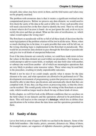 74 Chapter 5. Datatypes
misspelt, data values may have errors in them, and the field names and values may
not be properly matched.
The problem with erroneous data is that it creates a significant overload on the
computational process. Before we process any data element, we would need to
first check the sanity of the data in the card or table row. Every such possible error
will need a decision box in the flow chart to identify the error. Then we will need
to know what to do if an error is found - do we just ignore the card, or do we try to
rectify the error and then go ahead. What are the rules of rectification, i.e. which
values would replace the wrong ones?
The flowcharts or pseudocode will be so full of all these kinds of decisions that the
main logic/pattern of the problem solution will be lost in all the noise. Worse, when
so much checking has to be done, it is quite possible that some will be left out, or
the wrong checking logic is implemented in the flowchart or pseudocode. This
would let an erroneous data element to pass through the flowchart or pseudocode
and give rise to all kinds of unexpected behaviour.
Even if the data elements are correctly written, we could have made errors in how
the values in the data element are used within our procedures. For instance, we
could attempt to add two name fields, or multiply one date field value with another,
or subtract one word from another - all of which are meaningless operations that
are very likely to produce some nonsense values. These values may be used later
in the procedure, resulting in totally unpredictable outcomes.
Would it not be nice if we could simply specify what it means for the data
element to be sane, and what operations are allowed to be performed on it? The
development environment of programming system that processes our procedures
should be able to take these specifications and automatically check that they are
complied with. If not, they can flag errors at processing time, so that the errors
can be rectified. This would greatly relieve the writing of the flowcharts or pseudo
code, which would no longer need to check for any of these kinds of errors.
In this chapter, we will first look at the different conditions that we can place on
the field values in our datasets and the operations allowed to be performed on
them. This will lead us to the concept of a datatype, which lets us define clear
specifications to be written about the data items and the operations permitted on
them.
5.1 Sanity of data
Let us first look at some of types of fields we can find in the datasets. Some of the
fields hold numbers - like marks, prices, amounts, distances etc. Many of them,
for example names, are sequences of alphabet characters, perhaps separated by
 