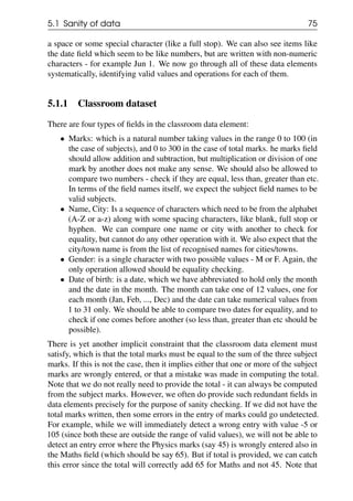 5.1 Sanity of data 75
a space or some special character (like a full stop). We can also see items like
the date field which seem to be like numbers, but are written with non-numeric
characters - for example Jun 1. We now go through all of these data elements
systematically, identifying valid values and operations for each of them.
5.1.1 Classroom dataset
There are four types of fields in the classroom data element:
• Marks: which is a natural number taking values in the range 0 to 100 (in
the case of subjects), and 0 to 300 in the case of total marks. he marks field
should allow addition and subtraction, but multiplication or division of one
mark by another does not make any sense. We should also be allowed to
compare two numbers - check if they are equal, less than, greater than etc.
In terms of the field names itself, we expect the subject field names to be
valid subjects.
• Name, City: Is a sequence of characters which need to be from the alphabet
(A-Z or a-z) along with some spacing characters, like blank, full stop or
hyphen. We can compare one name or city with another to check for
equality, but cannot do any other operation with it. We also expect that the
city/town name is from the list of recognised names for cities/towns.
• Gender: is a single character with two possible values - M or F. Again, the
only operation allowed should be equality checking.
• Date of birth: is a date, which we have abbreviated to hold only the month
and the date in the month. The month can take one of 12 values, one for
each month (Jan, Feb, ..., Dec) and the date can take numerical values from
1 to 31 only. We should be able to compare two dates for equality, and to
check if one comes before another (so less than, greater than etc should be
possible).
There is yet another implicit constraint that the classroom data element must
satisfy, which is that the total marks must be equal to the sum of the three subject
marks. If this is not the case, then it implies either that one or more of the subject
marks are wrongly entered, or that a mistake was made in computing the total.
Note that we do not really need to provide the total - it can always be computed
from the subject marks. However, we often do provide such redundant fields in
data elements precisely for the purpose of sanity checking. If we did not have the
total marks written, then some errors in the entry of marks could go undetected.
For example, while we will immediately detect a wrong entry with value -5 or
105 (since both these are outside the range of valid values), we will not be able to
detect an entry error where the Physics marks (say 45) is wrongly entered also in
the Maths field (which should be say 65). But if total is provided, we can catch
this error since the total will correctly add 65 for Maths and not 45. Note that
 