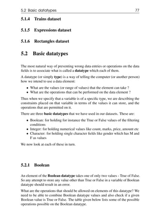 5.2 Basic datatypes 77
5.1.4 Trains dataset
5.1.5 Expressions dataset
5.1.6 Rectangles dataset
5.2 Basic datatypes
The most natural way of preventing wrong data entries or operations on the data
fields is to associate what is called a datatype which each of them.
A datatype (or simply type) is a way of telling the computer (or another person)
how we intend to use a data element:
• What are the values (or range of values) that the element can take ?
• What are the operations that can be performed on the data element ?
Thus when we specify that a variable is of a specific type, we are describing the
constraints placed on that variable in terms of the values it can store, and the
operations that are permitted on it.
There are three basic datatypes that we have used in our datasets. These are:
• Boolean: for holding for instance the True or False values of the filtering
conditions
• Integer: for holding numerical values like count, marks, price, amount etc
• Character: for holding single character fields like gender which has M and
F as values
We now look at each of these in turn.
5.2.1 Boolean
An element of the Boolean datatype takes one of only two values - True of False.
So any attempt to store any value other than True or False in a variable of Boolean
datatype should result in an error.
What are the operations that should be allowed on elements of this datatype? We
need to be able to combine Boolean datatype values and also check if a given
Boolean value is True or False. The table given below lists some of the possible
operations possible on the Boolean datatype.
 