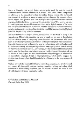 8
It was at this point that we felt that we should write up all the material created
for the recorded sessions in the form of a book. This could form a companion
or reference to the students who take the online degree course. But our intent
was to make it available to a much wider audience beyond the students of the
online degree. The question was - is it even possible to provide the same level of
excitement of the hands-on experience through a static book? Our answer was yes,
it could - provided we are able to create a interactive digital version of the book
that can provide the hands-on experience. We thus decided to also simultaneously
develop an interactive version of the book that would be launched on the Mylspot
platform for practicing problem solutions.
Just as with the online degree course, the audience for this book is likely to be
very diverse. This would mean that we have to reach out not only to those being
introduced to the world of computing for the first time, but also to those with many
years of practical programming experience looking to strengthen their foundations.
It would also mean that we have to be able to enthuse those with no background
(or interest) in theory, without putting off those looking to gain an understanding
of theoretical computer science. Accordingly, we have organised the material in
such a way that there is a good mix of easy and challenging problems to work on.
At the end of each chapter, we have provided some selected nuggets of information
on algorithms, language design or on programming, which can be skipped by
the first time learners, but should hopefully be of interest to the more advanced
learners.
We had a wonderful team at IIT Madras supporting us during the production of
this course. We thoroughly enjoyed creating, recording, writing and coding all of
the material. We sincerely hope that you, the readers, will find the result of this
effort both enjoyable and practically useful.
G Venkatesh and Madhavan Mukund
Chennai, India, Dec 2020
 