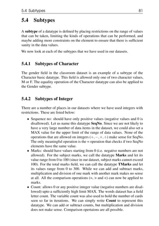 5.4 Subtypes 81
5.4 Subtypes
A subtype of a datatype is defined by placing restrictions on the range of values
that can be taken, limiting the kinds of operations that can be performed, and
maybe adding more constraints on the element to ensure that there is sufficient
sanity in the data values.
We now look at each of the subtypes that we have used in our datasets.
5.4.1 Subtypes of Character
The gender field in the classroom dataset is an example of a subtype of the
Character basic datatype. This field is allowed only one of two character values,
M or F. The equality operation of the Character datatype can also be applied to
the Gender subtype.
5.4.2 Subtypes of Integer
There are a number of places in our datasets where we have used integers with
restrictions. These are listed below:
• Sequence no: should have only positive values (negative values and 0 is
disallowed). Let us name this datatype SeqNo. Since we are not likely to
have a very large number of data items in the dataset, we could also set a
MAX value for the upper limit of the range of data values. None of the
operations that are allowed on integers (+,−,×,÷) make sense for SeqNo.
The only meaningful operation is the = operation that checks if two SeqNo
elements have the same value.
• Marks: should have values starting from 0 (i.e. negative numbers are not
allowed). For the subject marks, we call the datatype Marks and let its
value range from 0 to 100 (since in our dataset, subject marks cannot exceed
100). For the total marks field, we can call the datatype TMarks and let
its values range from 0 to 300. While we can add and subtract marks,
multiplication and division of one mark with another mark makes no sense
at all. All the comparison operations (=, > and <) can now be applied to
marks.
• Count: allows 0 or any positive integer value (negative numbers are disal-
lowed) upto a sufficiently high limit MAX. The words dataset has a field
letter count. The variable count was also used to hold the number of cards
seen so far in iterations. We can simply write Count to represent this
datatype. We can add or subtract counts, but multiplication and division
does not make sense. Comparison opertaions are all possible.
 