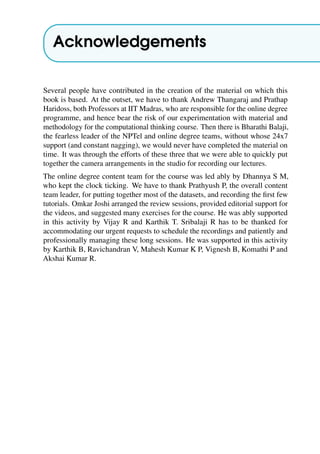 Acknowledgements
Several people have contributed in the creation of the material on which this
book is based. At the outset, we have to thank Andrew Thangaraj and Prathap
Haridoss, both Professors at IIT Madras, who are responsible for the online degree
programme, and hence bear the risk of our experimentation with material and
methodology for the computational thinking course. Then there is Bharathi Balaji,
the fearless leader of the NPTel and online degree teams, without whose 24x7
support (and constant nagging), we would never have completed the material on
time. It was through the efforts of these three that we were able to quickly put
together the camera arrangements in the studio for recording our lectures.
The online degree content team for the course was led ably by Dhannya S M,
who kept the clock ticking. We have to thank Prathyush P, the overall content
team leader, for putting together most of the datasets, and recording the first few
tutorials. Omkar Joshi arranged the review sessions, provided editorial support for
the videos, and suggested many exercises for the course. He was ably supported
in this activity by Vijay R and Karthik T. Sribalaji R has to be thanked for
accommodating our urgent requests to schedule the recordings and patiently and
professionally managing these long sessions. He was supported in this activity
by Karthik B, Ravichandran V, Mahesh Kumar K P, Vignesh B, Komathi P and
Akshai Kumar R.
 