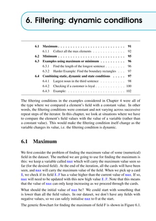 6. Filtering: dynamic conditions
6.1 Maximum . . . . . . . . . . . . . . . . . . . . . . . . . . . 91
6.1.1 Collect all the max elements . . . . . . . . . . . . . 92
6.2 Minimum . . . . . . . . . . . . . . . . . . . . . . . . . . . 95
6.3 Examples using maximum or minimum . . . . . . . . . . 96
6.3.1 Find the length of the longest sentence . . . . . . . . 96
6.3.2 Harder Example: Find the boundary rectangles . . . 97
6.4 Combining static, dynamic and state conditions . . . . . 97
6.4.1 Largest noun in the third sentence . . . . . . . . . . 98
6.4.2 Checking if a customer is loyal . . . . . . . . . . . . 100
6.4.3 Example: . . . . . . . . . . . . . . . . . . . . . . . 102
The filtering conditions in the examples considered in Chapter 4 were all of
the type where we compared a element’s field with a constant value. In other
words, the filtering conditions were constant and not varying across successive
repeat steps of the iterator. In this chapter, we look at situations where we have
to compare the element’s field values with the value of a variable (rather than
a constant value). This would make the filtering condition itself change as the
variable changes its value, i.e. the filtering condition is dynamic.
6.1 Maximum
We first consider the problem of finding the maximum value of some (numerical)
field in the dataset. The method we are going to use for finding the maximum is
this: we keep a variable called max which will carry the maximum value seen so
far (for the desired field). At the end of the iteration, all the cards will have been
seen, and max will carry the maximum value of the field. When we pick up a card
X, we check if its field X.F has a value higher than the current value of max. If so,
max will need to be updated with this new high value X.F. Note that this means
that the value of max can only keep increasing as we proceed through the cards.
What should the initial value of max be? We could start with something that
is lower than all the field values. In our dataset, we don’t have any fields with
negative values, so we can safely initialise max to 0 at the start.
The generic flowchart for finding the maximum of field F is shown in Figure 6.1.
 