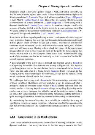 98 Chapter 6. Filtering: dynamic conditions
filtering to check if the word’s part of speech is Verb, and within the verbs, we
find the word with the highest letter count. All we will need to do is to replace the
filtering condition X.F > max in Figure 6.1 with the condition X.partOfSpeech
is Verb AND X.letterCount > max. This is thus an example of filtering using
a combination of a static condition (X.partOfSpeech is Verb) along with a
dynamic condition (X.letterCount > max). As another example consider the
problem of finding the bill with the highest spend for a given customer named N.
We could check for the customer name (static condition X.customerName is N)
along with the dynamic condition X.billAmount > max.
Sometimes, we have to go beyond using a static condition to select the range of
cards to process. Suppose that as we go over the cards, the iteration passes through
distinct phases (each of which we can call a state). The state of the iteration
can come about because of certain cards that we have seen in the past. Without
state, we will have to use filtering only to check the values of the current card
(independent of what we have seen in cards in the past). In the examples that
follow, we will look at a few examples of the use of state - for instance to keep
track of the sentence number we are currently in, or to keep track of the last bill
seen of a certain customer.
A good example of the use of state is through the Boolean variable found for
exiting during the middle of an iteration that we say in Figure 4.18. The iteration
goes through two states - the state before the item was found (when found is
False) and the state after it is found (when found is True). However, in that
example, we did not do anything in the latter state, except exit the iterator. So the
use of state is not of much use in that example.
We could argue that keeping track of max is also like maintaining a state (the value
of these variables). But this is not very useful as a way to understand what is
going on - there are too many states (values of max), and the transition from one
state to another is not very logical (max can change to anything depending on the
card we are seeing). Compare this with the case of the sentence number - there
are only a few states (number of sentences in the paragraph), and the transition is
quite meaningful (sentence number increments by one during each transition).
So maintaining the state of iteration in a variable (or variables) is a way of
simplifying complex dynamic conditions (wherever possible) by separating the
part that depends on history (the state) from those that depend only on the current
card.
6.4.1 Largest noun in the third sentence
Let us see an example where we do a combination of filtering conditions - static,
dynamic and state. Let us say we want to find the longest noun in the third
 