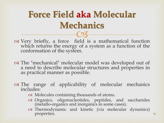 
 Very briefly, a force field is a mathematical function
which returns the energy of a system as a function of the
conformation of the system.
 The "mechanical" molecular model was developed out of
a need to describe molecular structures and properties in
as practical manner as possible.
 The range of applicability of molecular mechanics
includes:
 Molecules containing thousands of atoms.
 Organics, oligonucleotides, peptides, and saccharides
(metallo-organics and inorganics in some cases).
 Thermodynamic and kinetic (via molecular dynamics)
properties.
Force Field aka Molecular
Mechanics
10
 