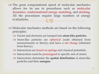 
 The great computational speed of molecular mechanics
allows for its use in procedures such as molecular
dynamics, conformational energy searching, and docking.
All the procedures require large numbers of energy
evaluations.
 Molecular mechanics methods are based on the following
principles:
 Nuclei and electrons are lumped into atom-like particles.
 Atom-like particles are spherical (radii obtained from
measurements or theory) and have a net charge (obtained
from theory).
 Interactions are based on springs and classical potentials.
 Interactions must be preassigned to specific sets of atoms.
 Interactions determine the spatial distribution of atom-like
particles and their energies.
13
 