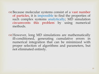 15
 Because molecular systems consist of a vast number
of particles, it is impossible to find the properties of
such complex systems analytically; MD simulation
circumvents this problem by using numerical
methods.
 However, long MD simulations are mathematically
ill-conditioned, generating cumulative errors in
numerical integration that can be minimized with
proper selection of algorithms and parameters, but
not eliminated entirely.
 