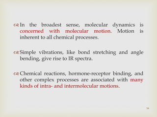 16
 In the broadest sense, molecular dynamics is
concerned with molecular motion. Motion is
inherent to all chemical processes.
 Simple vibrations, like bond stretching and angle
bending, give rise to IR spectra.
 Chemical reactions, hormone-receptor binding, and
other complex processes are associated with many
kinds of intra- and intermolecular motions.
 