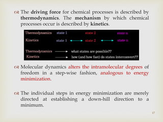 17
 The driving force for chemical processes is described by
thermodynamics. The mechanism by which chemical
processes occur is described by kinetics.
 Molecular dynamics alters the intramolecular degrees of
freedom in a step-wise fashion, analogous to energy
minimization.
 The individual steps in energy minimization are merely
directed at establishing a down-hill direction to a
minimum.
 