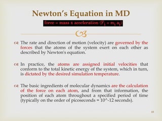 
 The rate and direction of motion (velocity) are governed by the
forces that the atoms of the system exert on each other as
described by Newton's equation.
 In practice, the atoms are assigned initial velocities that
conform to the total kinetic energy of the system, which in turn,
is dictated by the desired simulation temperature.
 The basic ingredients of molecular dynamics are the calculation
of the force on each atom, and from that information, the
position of each atom throughout a specified period of time
(typically on the order of picoseconds = 10^-12 seconds).
Newton’s Equation in MD
18
 