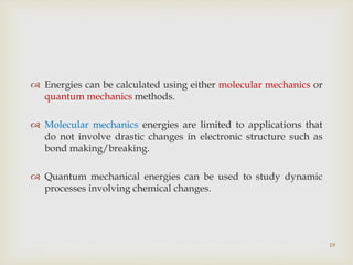 19
 Energies can be calculated using either molecular mechanics or
quantum mechanics methods.
 Molecular mechanics energies are limited to applications that
do not involve drastic changes in electronic structure such as
bond making/breaking.
 Quantum mechanical energies can be used to study dynamic
processes involving chemical changes.
 