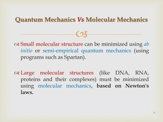 
 Small molecular structure can be minimized using ab
initio or semi-empirical quantum mechanics (using
programs such as Spartan).
 Large molecular structures (like DNA, RNA,
proteins and their complexes) must be minimized
using molecular mechanics, based on Newton's
laws.
Quantum Mechanics Vs Molecular Mechanics
5
 