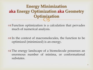 
 Function optimization is a calculation that pervades
much of numerical analysis.
 In the context of macromolecules, the function to be
optimized (minimized) is an energy.
 The energy landscape of a biomolecule possesses an
enormous number of minima, or conformational
substates.
Energy Minimization
aka Energy Optimization aka Geometry
Optimization
8
 
