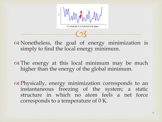 
 Nonetheless, the goal of energy minimization is
simply to find the local energy minimum.
 The energy at this local minimum may be much
higher than the energy of the global minimum.
 Physically, energy minimization corresponds to an
instantaneous freezing of the system; a static
structure in which no atom feels a net force
corresponds to a temperature of 0 K.
9
 
