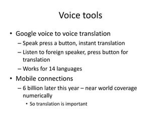Voice tools
• Google voice to voice translation
  – Speak press a button, instant translation
  – Listen to foreign speaker, press button for
    translation
  – Works for 14 languages
• Mobile connections
  – 6 billion later this year – near world coverage
    numerically
     • So translation is important
 