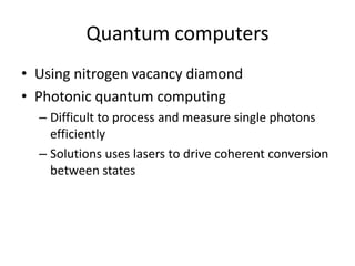 Quantum computers
• Using nitrogen vacancy diamond
• Photonic quantum computing
  – Difficult to process and measure single photons
    efficiently
  – Solutions uses lasers to drive coherent conversion
    between states
 