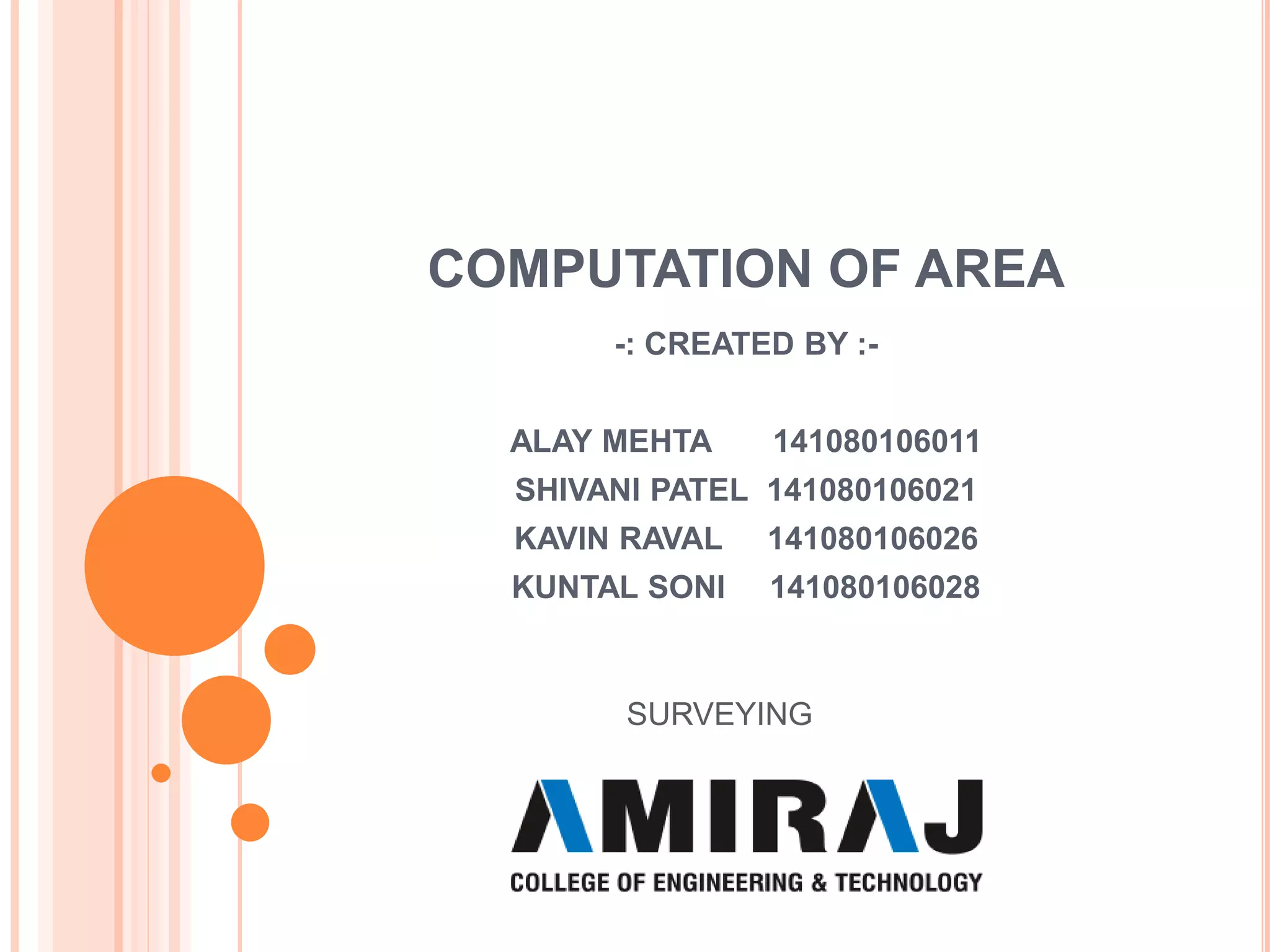 COMPUTATION OF AREA
-: CREATED BY :-
ALAY MEHTA 141080106011
SHIVANI PATEL 141080106021
KAVIN RAVAL 141080106026
KUNTAL SONI 141080106028
SURVEYING
 