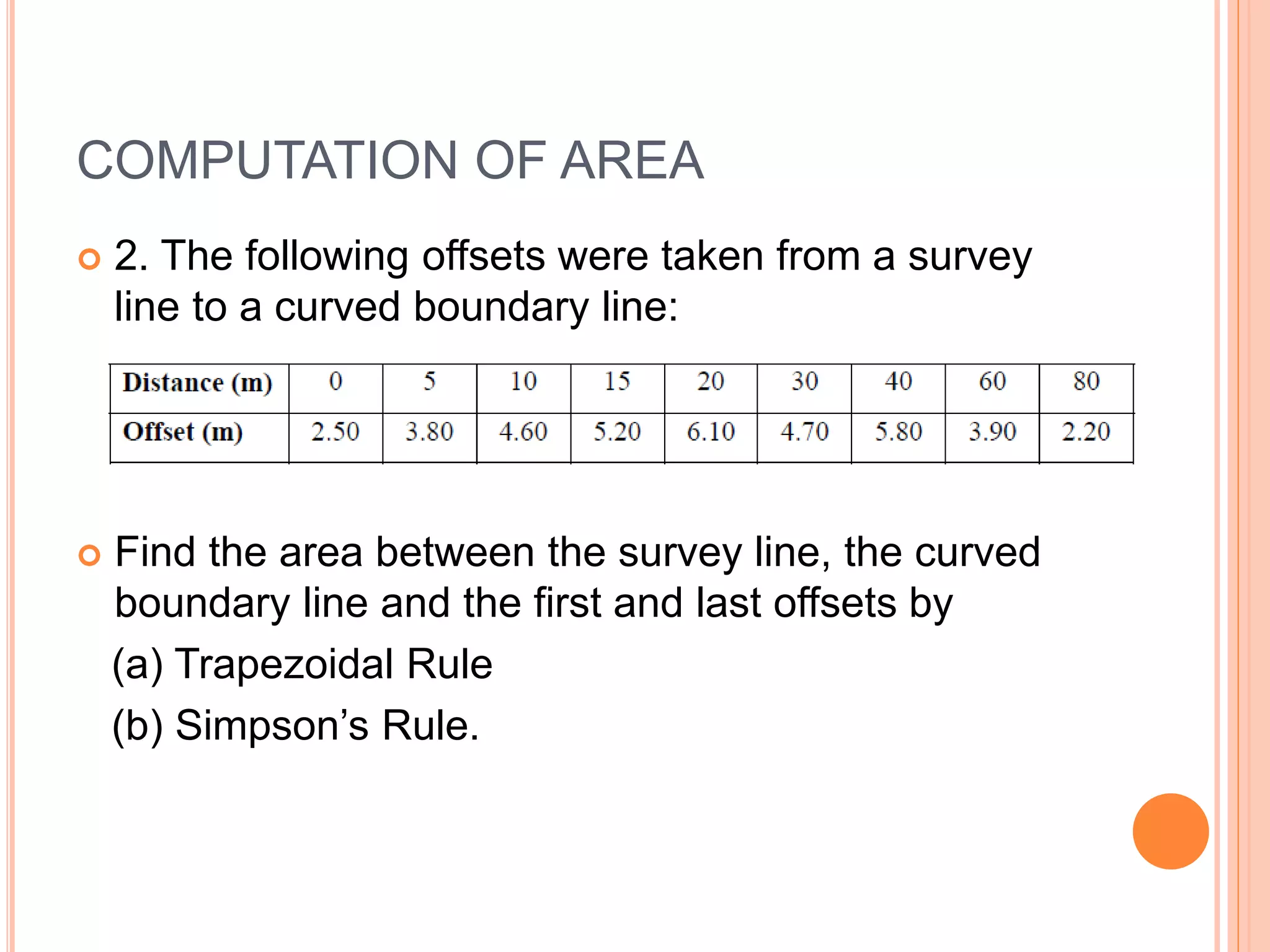COMPUTATION OF AREA
 2. The following offsets were taken from a survey
line to a curved boundary line:
 Find the area between the survey line, the curved
boundary line and the first and last offsets by
(a) Trapezoidal Rule
(b) Simpson’s Rule.
 