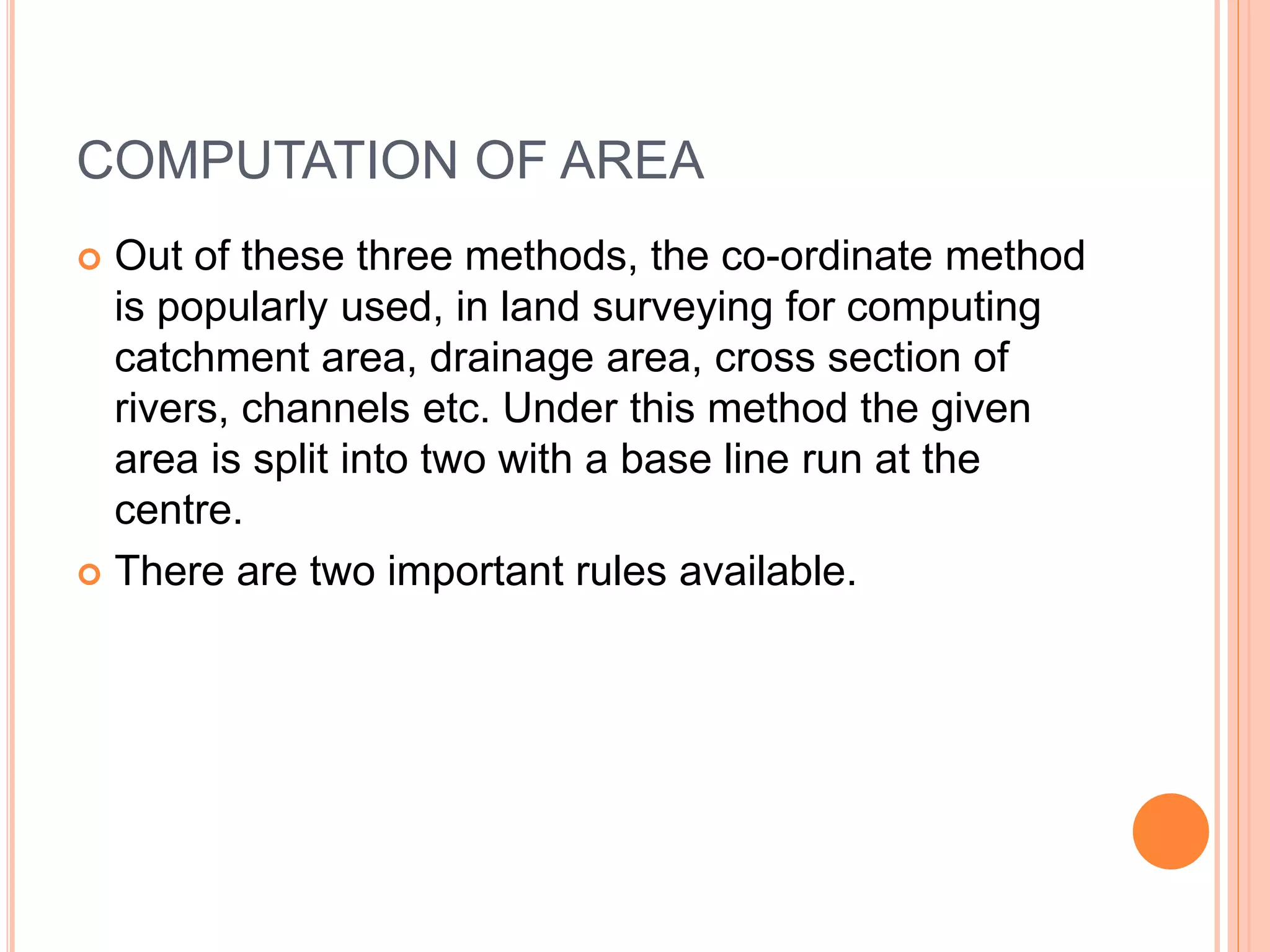 COMPUTATION OF AREA
 Out of these three methods, the co-ordinate method
is popularly used, in land surveying for computing
catchment area, drainage area, cross section of
rivers, channels etc. Under this method the given
area is split into two with a base line run at the
centre.
 There are two important rules available.
 