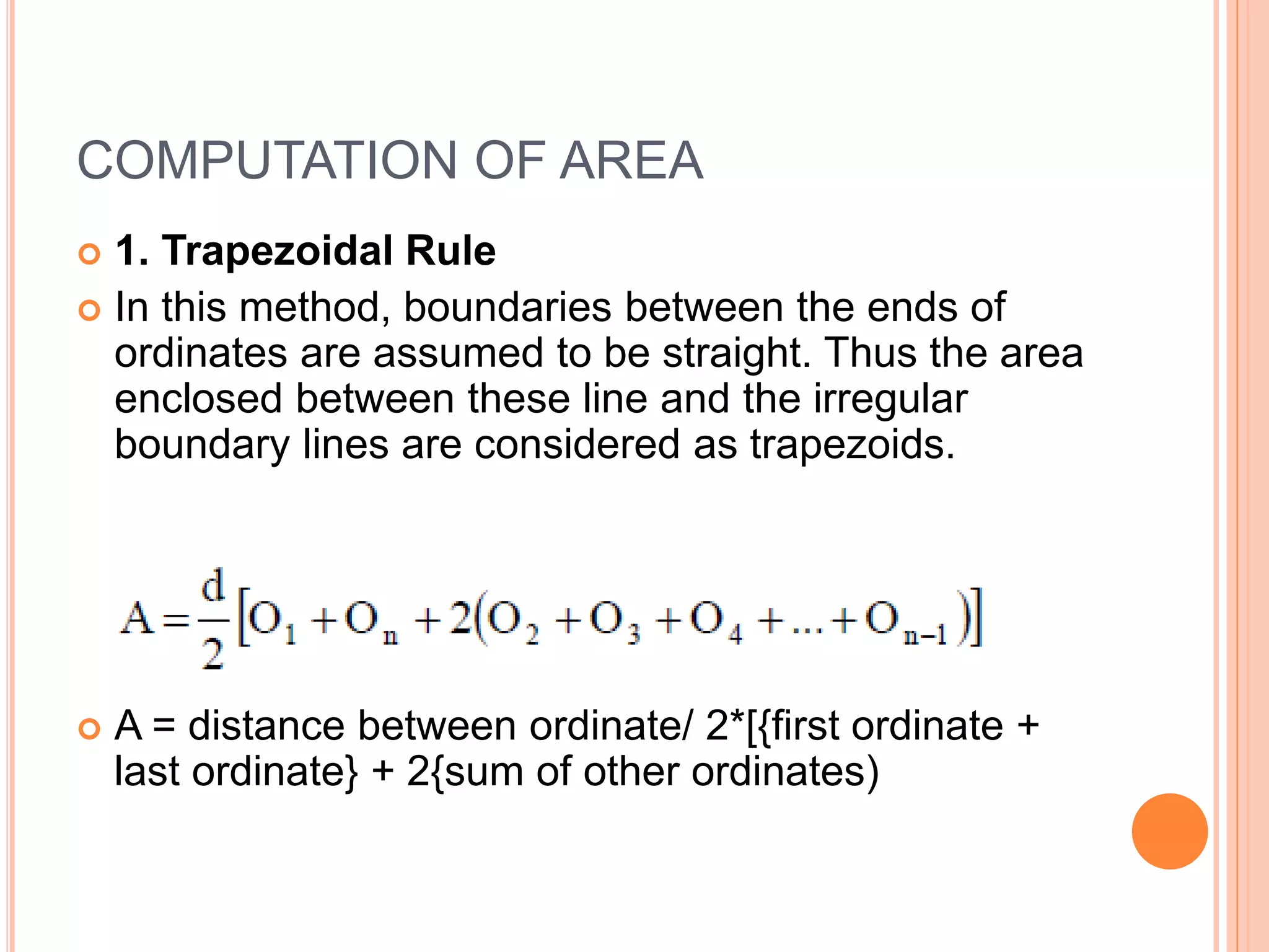 COMPUTATION OF AREA
 1. Trapezoidal Rule
 In this method, boundaries between the ends of
ordinates are assumed to be straight. Thus the area
enclosed between these line and the irregular
boundary lines are considered as trapezoids.
 A = distance between ordinate/ 2*[{first ordinate +
last ordinate} + 2{sum of other ordinates)
 