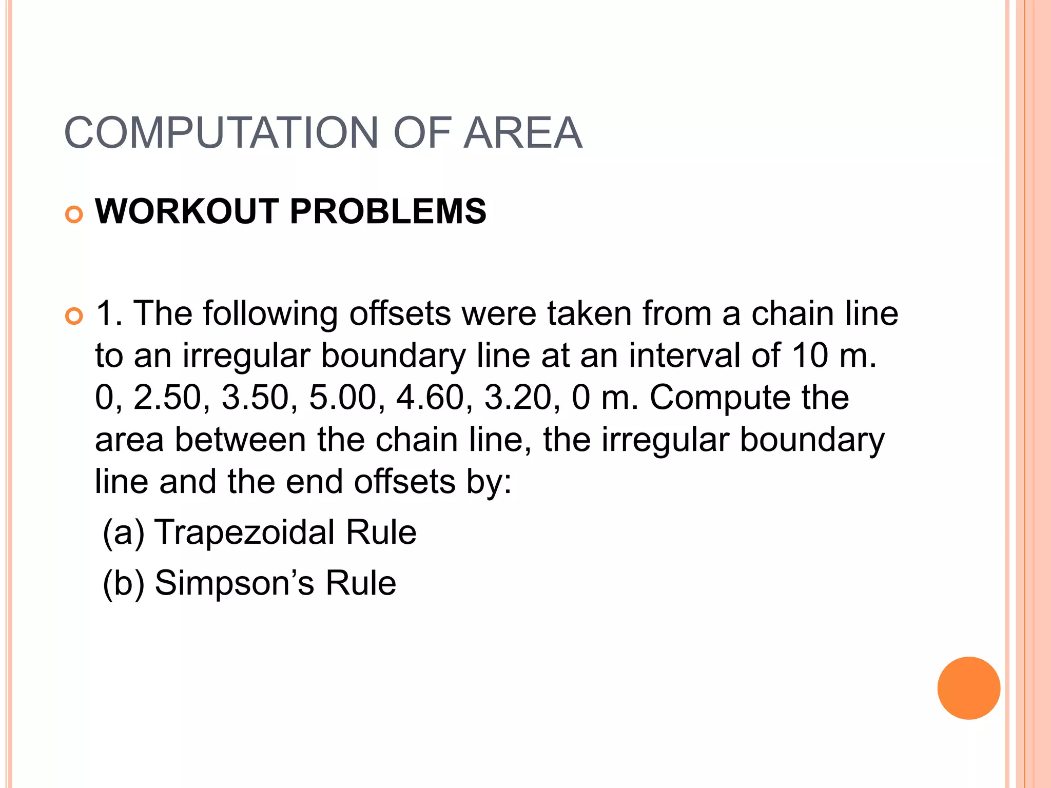 COMPUTATION OF AREA
 WORKOUT PROBLEMS
 1. The following offsets were taken from a chain line
to an irregular boundary line at an interval of 10 m.
0, 2.50, 3.50, 5.00, 4.60, 3.20, 0 m. Compute the
area between the chain line, the irregular boundary
line and the end offsets by:
(a) Trapezoidal Rule
(b) Simpson’s Rule
 