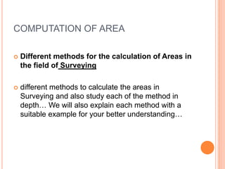 COMPUTATION OF AREA
 Different methods for the calculation of Areas in
the field of Surveying
 different methods to calculate the areas in
Surveying and also study each of the method in
depth… We will also explain each method with a
suitable example for your better understanding…
 