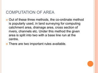 COMPUTATION OF AREA
 Out of these three methods, the co-ordinate method
is popularly used, in land surveying for computing
catchment area, drainage area, cross section of
rivers, channels etc. Under this method the given
area is split into two with a base line run at the
centre.
 There are two important rules available.
 