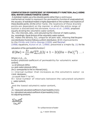 COMPUTATIONOF COEFFICIENT OF PERMEABILITY FUNCTION ,Kw() USING
SOIL WATER CHARACTERISTIC CURVE:
A statistical models use afew discrete points ratherthan a continuous
mathematical model to represent the permeability functionof unsaturatedsoil,
the accuracy of statisticalmodels is highlydependent on the numbers and locations of
these discrete points.Onthe other hand, the locations of these discrete
points are dependent on the manner in which the entire range of
suction is discretized into divisions. Kunze et al. (1968) proposed
equally dividing the volumetric water content,
θw, into intervals, Δθw, and calculating the interval of matric suction,
Δψ, accordingly. Equal divisionofthe volumetric watercontent,
θw, makes the density, f(r), unique for all pore radii, meaning that the pore-
size distributionfunctionfollowsauniform distribution.With improvements
to the Childs and Collis-George (1950) and Marshall
(1958) equations, Kunze et al. (1968) presented a simple Eq. (1) for the
calculationof the permeabilityfunction:
𝐾( 𝜃𝑤) =
𝐾𝑠
𝐾𝑠𝑐
𝐴𝑑 ∑ {(2𝑗 + 1 − 2𝑖)( 𝑈𝑎 − 𝑈𝑤) 𝑗
−2
}𝑚
𝑖=𝑖 ……1
Where i=1,2,….m,
kw(θw)i predicted coefﬁcient of permeability for volumetric water
content;
ua airpressure (kPa);
uw pore-waterpressure (kPa);
(θw)i corresponds to the ith interval (m/s);
i = i nt e rval numbe r t hat i ncre as e s as t he vol ume t ri c wat e r co
ntent decreases;
j a count from “i” to “m”;
m= t ot al numbe r of i nt e rval s be t we e n t he s at urat e d vol ume t ri
c watercontent,
θs=
,and the lowest volumetric water content,
θL
;ks measured saturatedcoefﬁcient ofpermeability(m/s);
ksc calculatedsaturatedcoeffcient ofpermeability(m/s);
Ad adjustingconstant;
𝑇𝑆
2
𝜌 𝑤 𝑔𝜃 𝑠
𝑝
2𝜇 𝑤 𝑁2
Ts= surface tension of water
𝜌 𝑤 = 𝑤𝑎𝑡𝑒𝑟 𝑑𝑒𝑛𝑠𝑖𝑡𝑦
 