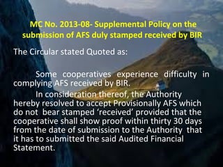 MC No. 2013-08- Supplemental Policy on the
submission of AFS duly stamped received by BIR
The Circular stated Quoted as:
Some cooperatives experience difficulty in
complying AFS received by BIR.
In consideration thereof, the Authority
hereby resolved to accept Provisionally AFS which
do not bear stamped ‘received’ provided that the
cooperative shall show proof within thirty 30 days
from the date of submission to the Authority that
it has to submitted the said Audited Financial
Statement.
 
