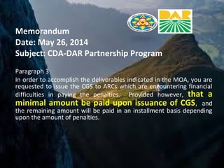 Memorandum
Date: May 26, 2014
Subject: CDA-DAR Partnership Program
Paragraph 3
In order to accomplish the deliverables indicated in the MOA, you are
requested to issue the CGS to ARCs which are encountering financial
difficulties in paying the penalties. Provided however, that a
minimal amount be paid upon issuance of CGS, and
the remaining amount will be paid in an installment basis depending
upon the amount of penalties.
 