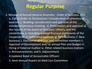 Regular Purpose
3. Minutes of Annual General Assembly - Order of Business. XXX
a. Call to Order; b. Declaration/ Consideration of presence of
quorum; c. Reading, consideration and approval of the
minutes of previous meeting; d. Presentation and approval of
the reports of the board of directors, officers, and the
committees, e. Including audited financial statements of the
Cooperative; f. Unfinished business; g. New business; f. New
business; i. Election of directors and committee members ii.
Approval of Development and/ or annual Plan and Budget iii.
Hiring of External Auditor iv. Other related business matters
v. Announcements; and h. Adjournment
4.Updated Bond of Accountable Officers
5. Semi-Annual Report on Med-Con Committee
 