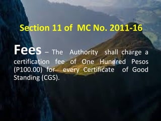 Section 11 of MC No. 2011-16
Fees – The Authority shall charge a
certification fee of One Hundred Pesos
(P100.00) for every Certificate of Good
Standing (CGS).
 
