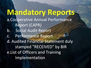 Mandatory Reports
a.Cooperative Annual Performance
Report (CAPR)
b. Social Audit Report
c. Performance Report
d. Audited Financial Statement duly
stamped "RECEIVED" by BIR
e.List of Officers and Training
Implementation
 