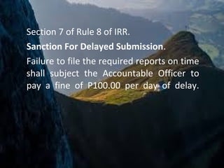 Section 7 of Rule 8 of IRR.
Sanction For Delayed Submission.
Failure to file the required reports on time
shall subject the Accountable Officer to
pay a fine of P100.00 per day of delay.
 