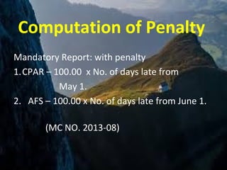 Computation of Penalty
Mandatory Report: with penalty
1.CPAR – 100.00 x No. of days late from
May 1.
2. AFS – 100.00 x No. of days late from June 1.
(MC NO. 2013-08)
 
