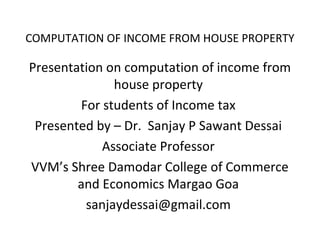 COMPUTATION OF INCOME FROM HOUSE PROPERTY

Presentation on computation of income from
house property
For students of Income tax
Presented by – Dr. Sanjay P Sawant Dessai
Associate Professor
VVM’s Shree Damodar College of Commerce
and Economics Margao Goa
sanjaydessai@gmail.com

 