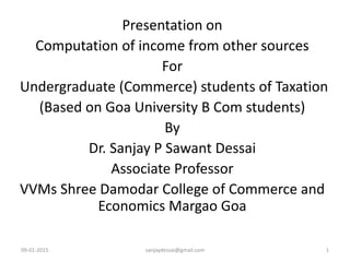 09-01-2015 sanjaydessai@gmail.com 1
Presentation on
Computation of income from other sources
For
Undergraduate (Commerce) students of Taxation
(Based on Goa University B Com students)
By
Dr. Sanjay P Sawant Dessai
Associate Professor
VVMs Shree Damodar College of Commerce and
Economics Margao Goa
 