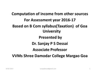 19-02-2017 sanjaydessai@gmail.com 1
Computation of income from other sources
For Assessment year 2016-17
Based on B Com syllabus(Taxation) of Goa
University
Presented by
Dr. Sanjay P S Dessai
Associate Professor
VVMs Shree Damodar College Margao Goa
 