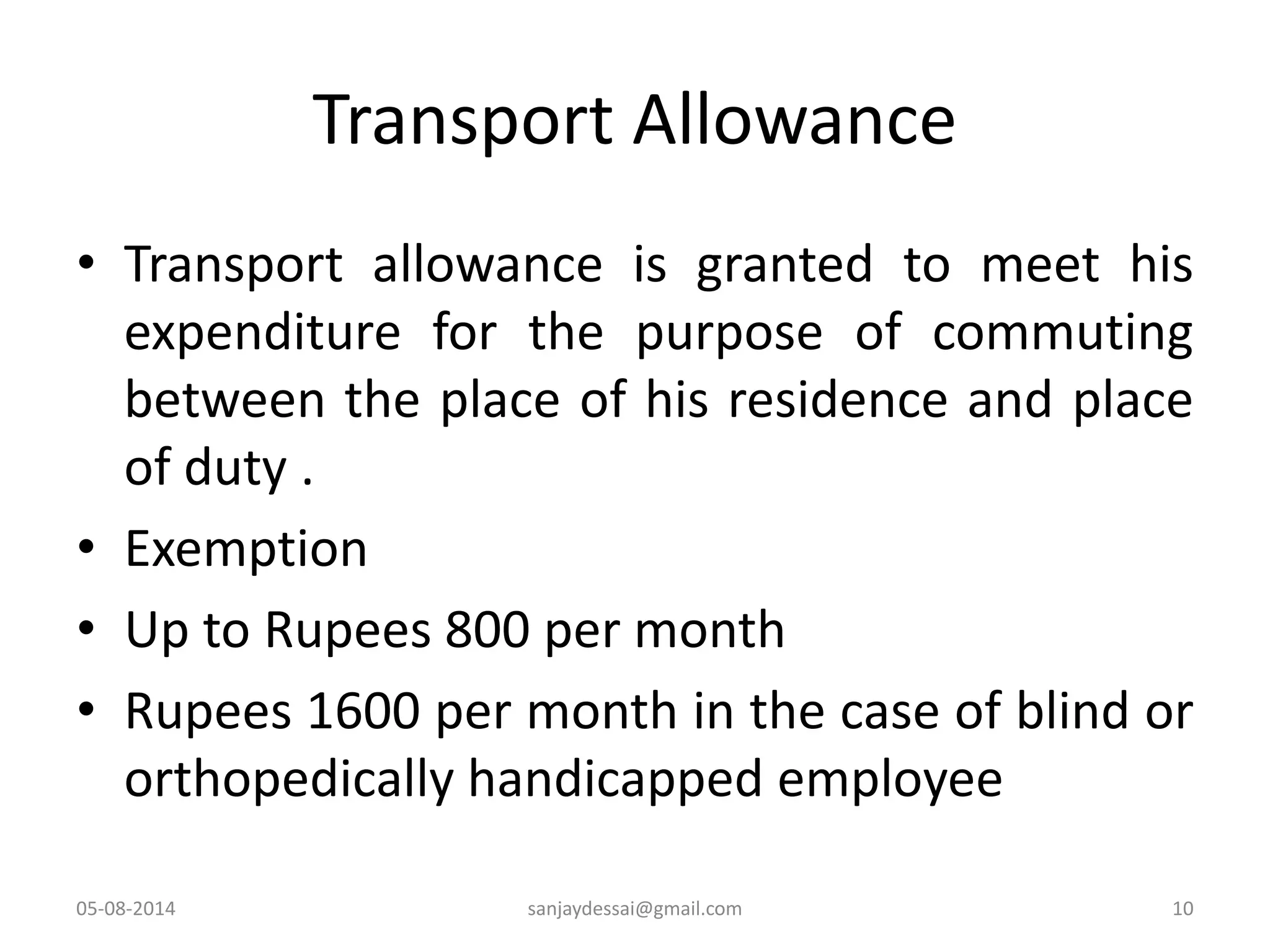 Transport Allowance
• Transport allowance is granted to meet his
expenditure for the purpose of commuting
between the place of his residence and place
of duty .
• Exemption
• Up to Rupees 800 per month
• Rupees 1600 per month in the case of blind or
orthopedically handicapped employee
05-08-2014 sanjaydessai@gmail.com 10
 