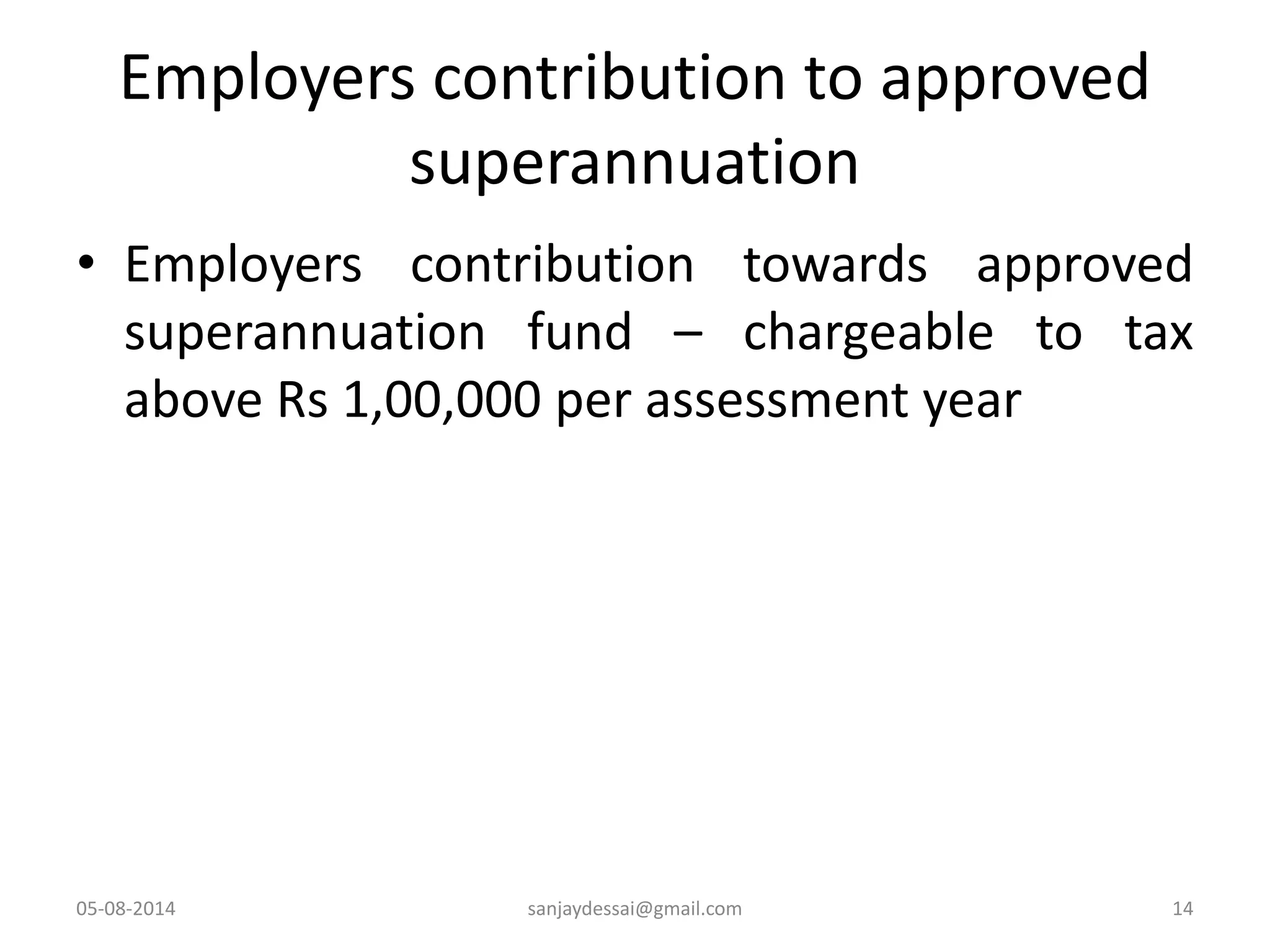 Employers contribution to approved
superannuation
• Employers contribution towards approved
superannuation fund – chargeable to tax
above Rs 1,00,000 per assessment year
05-08-2014 sanjaydessai@gmail.com 14
 