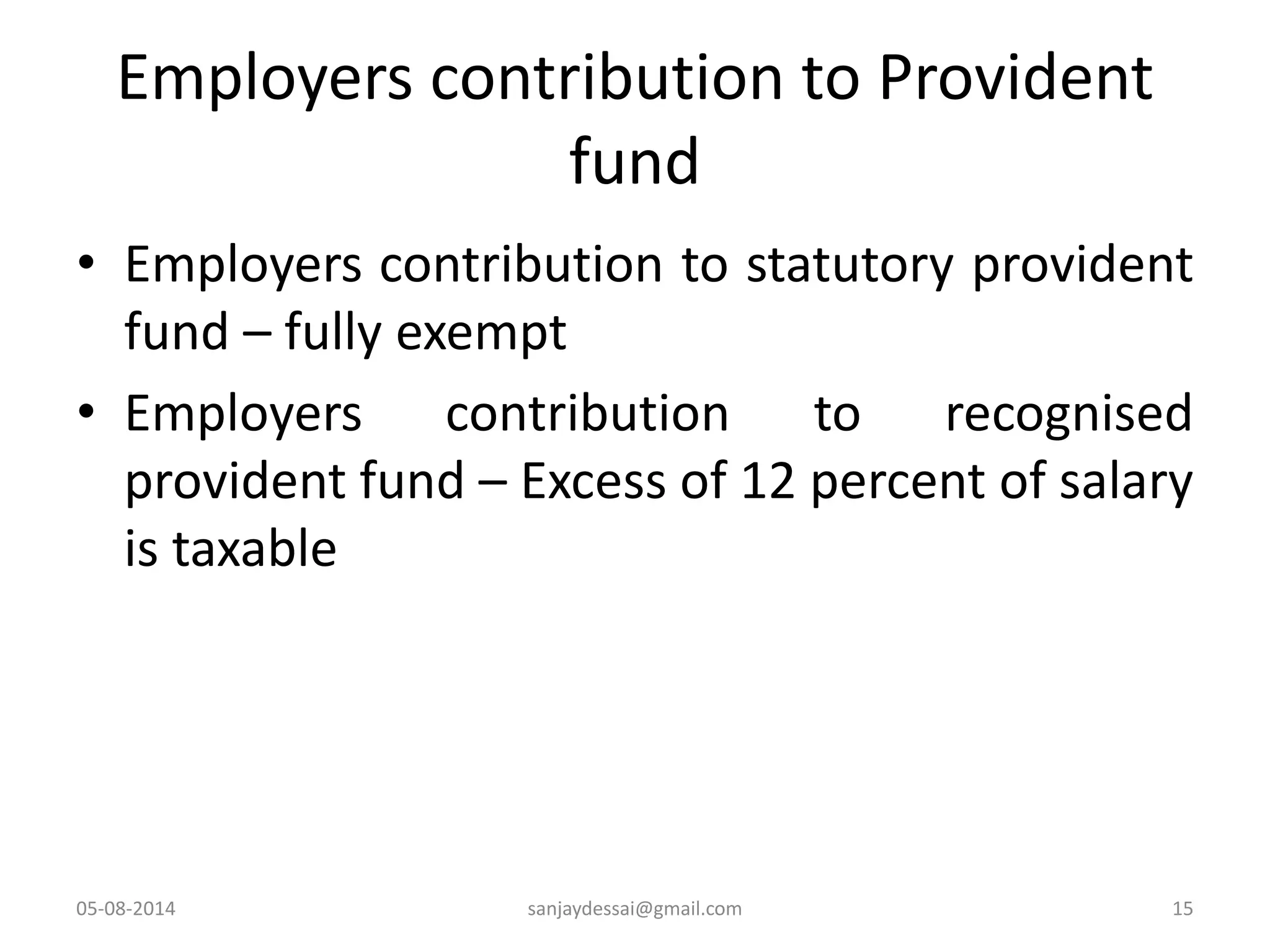 Employers contribution to Provident
fund
• Employers contribution to statutory provident
fund – fully exempt
• Employers contribution to recognised
provident fund – Excess of 12 percent of salary
is taxable
05-08-2014 sanjaydessai@gmail.com 15
 