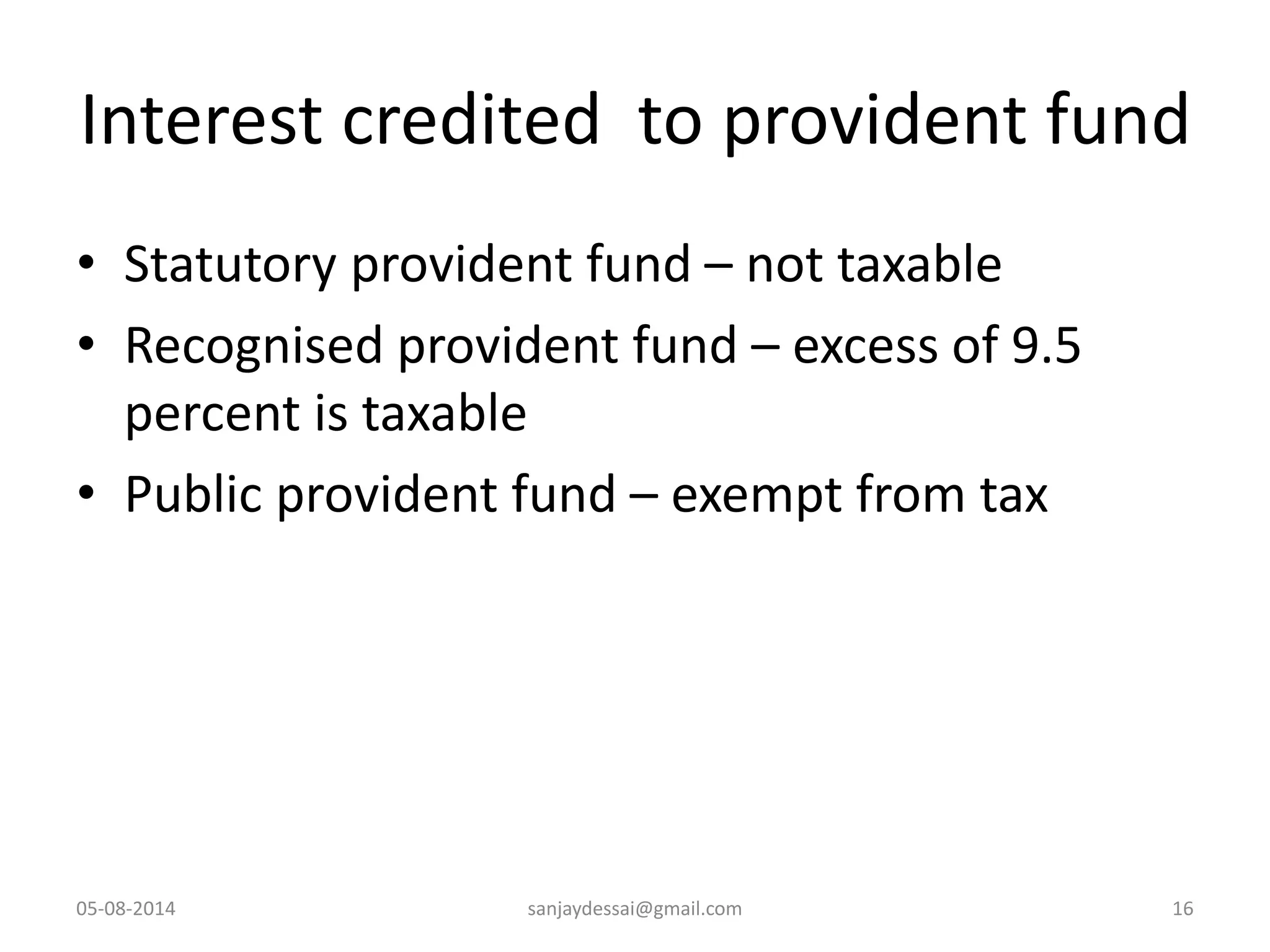 Interest credited to provident fund
• Statutory provident fund – not taxable
• Recognised provident fund – excess of 9.5
percent is taxable
• Public provident fund – exempt from tax
05-08-2014 sanjaydessai@gmail.com 16
 