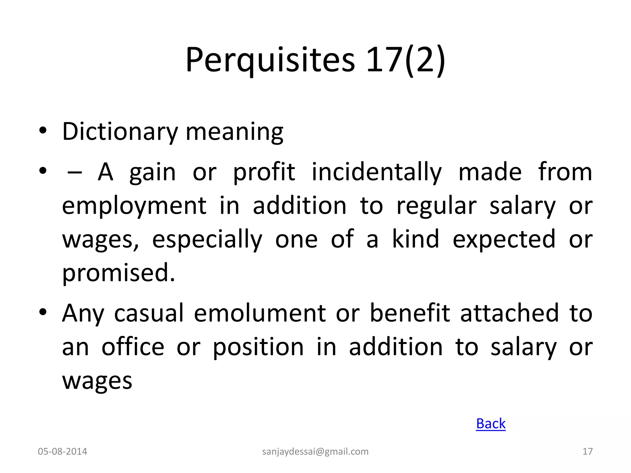Perquisites 17(2)
• Dictionary meaning
• – A gain or profit incidentally made from
employment in addition to regular salary or
wages, especially one of a kind expected or
promised.
• Any casual emolument or benefit attached to
an office or position in addition to salary or
wages
05-08-2014 17
Back
sanjaydessai@gmail.com
 