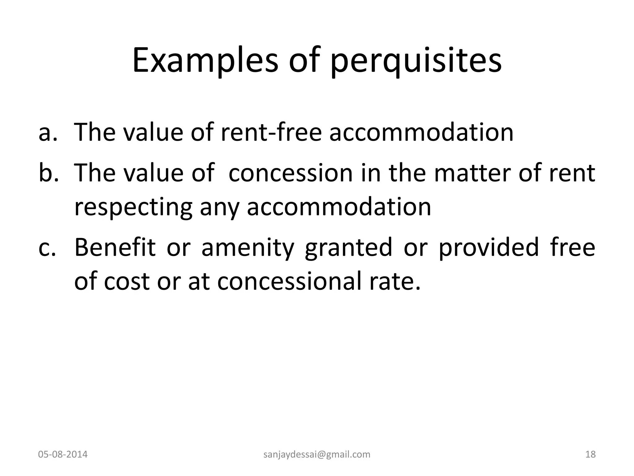 Examples of perquisites
a. The value of rent-free accommodation
b. The value of concession in the matter of rent
respecting any accommodation
c. Benefit or amenity granted or provided free
of cost or at concessional rate.
05-08-2014 18sanjaydessai@gmail.com
 